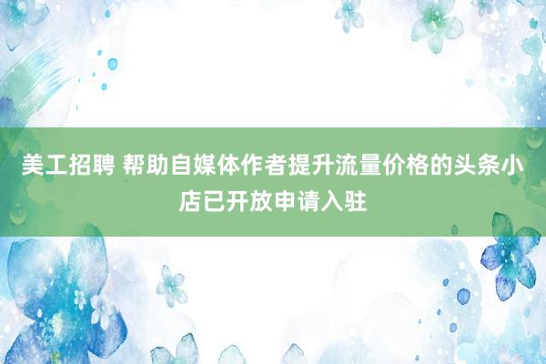 美工招聘 帮助自媒体作者提升流量价格的头条小店已开放申请入驻