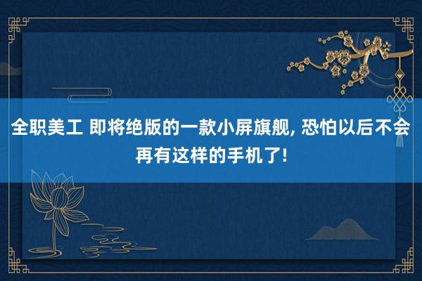 全职美工 即将绝版的一款小屏旗舰, 恐怕以后不会再有这样的手机了!