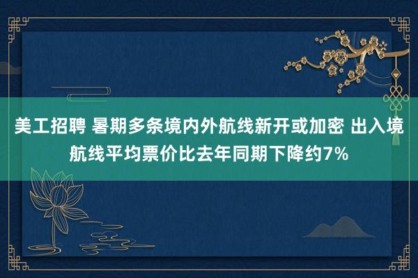 美工招聘 暑期多条境内外航线新开或加密 出入境航线平均票价比去年同期下降约7%