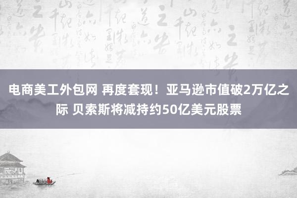 电商美工外包网 再度套现！亚马逊市值破2万亿之际 贝索斯将减持约50亿美元股票