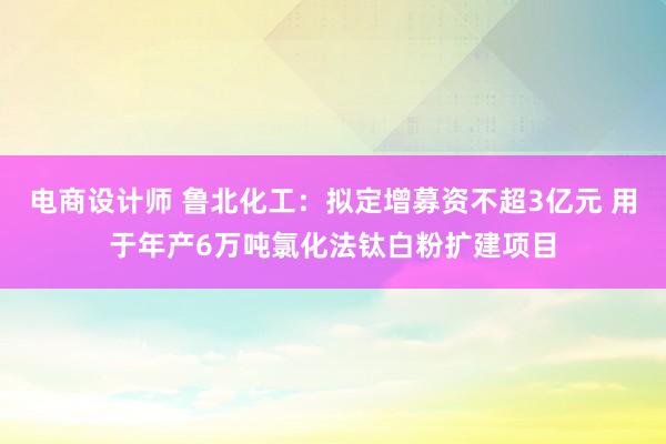 电商设计师 鲁北化工：拟定增募资不超3亿元 用于年产6万吨氯化法钛白粉扩建项目