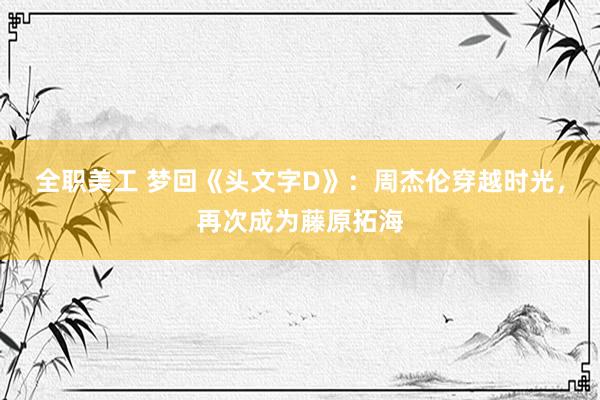 全职美工 梦回《头文字D》：周杰伦穿越时光，再次成为藤原拓海