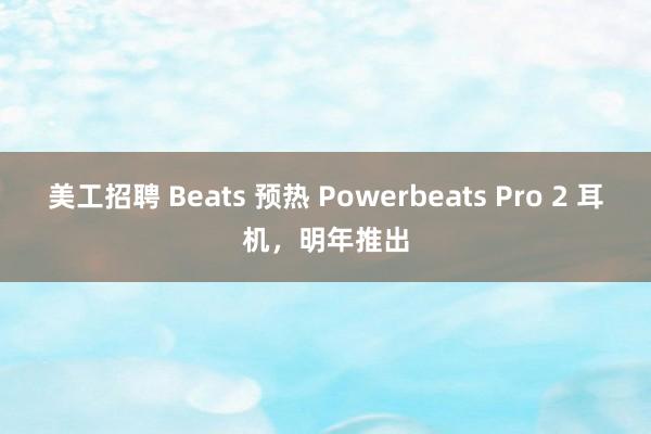 美工招聘 Beats 预热 Powerbeats Pro 2 耳机，明年推出