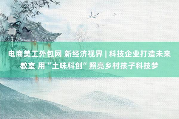 电商美工外包网 新经济视界 | 科技企业打造未来教室 用“土味科创”照亮乡村孩子科技梦