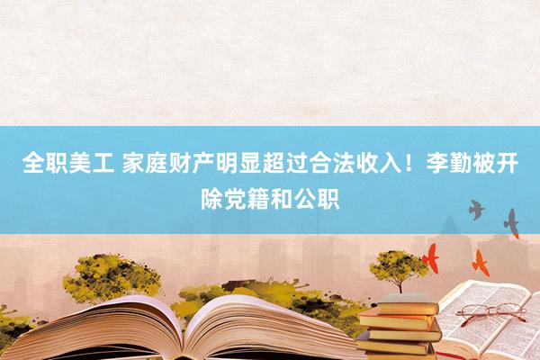 全职美工 家庭财产明显超过合法收入！李勤被开除党籍和公职